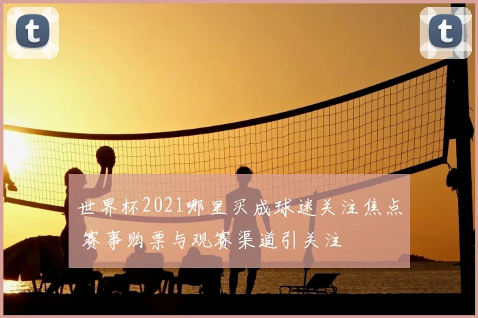 世界杯2021哪里买成球迷关注焦点 赛事购票与观赛渠道引关注